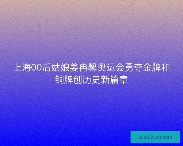上海00后姑娘姜冉馨奥运会勇夺金牌和铜牌创历史新篇章
